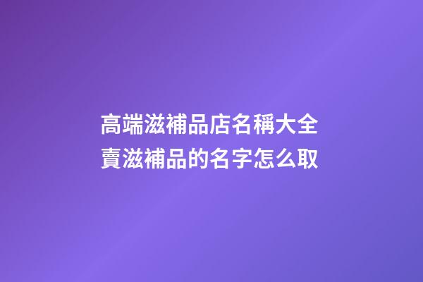 高端滋補品店名稱大全 賣滋補品的名字怎么取-第1張-店鋪起名-玄機派